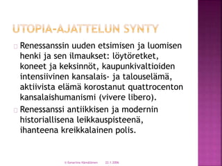 Renessanssin uuden etsimisen ja luomisen 
henki ja sen ilmaukset: löytöretket, 
koneet ja keksinnöt, kaupunkivaltioiden 
intensiivinen kansalais- ja talouselämä, 
aktiivista elämä korostanut quattrocenton 
kansalaishumanismi (vivere libero). 
Renessanssi antiikkisen ja modernin 
historiallisena leikkauspisteenä, 
ihanteena kreikkalainen polis. 
© Eenariina Hämäläinen 22.1.2006 
 