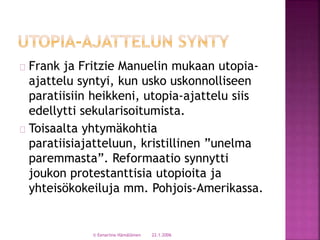 Frank ja Fritzie Manuelin mukaan utopia-ajattelu 
syntyi, kun usko uskonnolliseen 
paratiisiin heikkeni, utopia-ajattelu siis 
edellytti sekularisoitumista. 
Toisaalta yhtymäkohtia 
paratiisiajatteluun, kristillinen ”unelma 
paremmasta”. Reformaatio synnytti 
joukon protestanttisia utopioita ja 
yhteisökokeiluja mm. Pohjois-Amerikassa. 
© Eenariina Hämäläinen 22.1.2006 
 