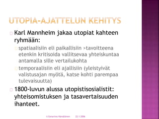 Karl Mannheim jakaa utopiat kahteen 
ryhmään: 
spatiaalisiin eli paikallisiin >tavoitteena 
etenkin kritisoida vallitsevaa yhteiskuntaa 
antamalla sille vertailukohta 
temporaalisiin eli ajallisiin (yleistyivät 
valistusajan myötä, katse kohti parempaa 
tulevaisuutta) 
1800-luvun alussa utopistisosialistit: 
yhteisomistuksen ja tasavertaisuuden 
ihanteet. 
© Eenariina Hämäläinen 22.1.2006 
 