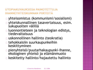 yhteisomistus (kommunismi/sosialismi) 
yhteiskunnallinen tasavertaisuus, esim. 
sukupuolten välillä 
luonnontieteen ja teknologian edistys, 
tiedevaltaisuus 
uskonnollinen hallinto (teokratia) 
tehokkaisiin suurkaupunkeihin 
keskittyminen 
pienyhteisö/puutarhakaupunki-ihanne, 
ekologinen yhteisö ja elämänmuoto 
keskitetty hallinto/hajautettu hallinto 
© Eenariina Hämäläinen 22.1.2006 
