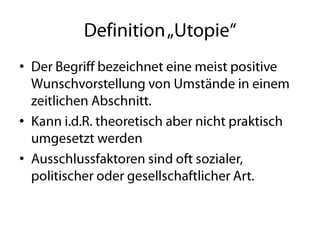 Definition „Utopie“Der Begriff bezeichnet eine meist positive Wunschvorstellung von Umstände in einem zeitlichen Abschnitt.Kann i.d.R. theoretisch aber nicht praktisch umgesetzt werdenAusschlussfaktoren sind oft sozialer, politischer oder gesellschaftlicher Art.