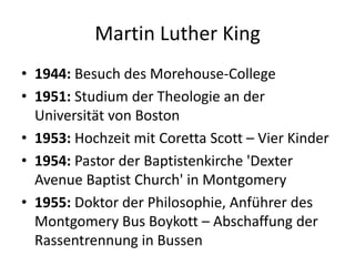 Martin Luther King1944: Besuch des Morehouse-College1951: Studium der Theologie an der Universität von Boston1953: Hochzeit mit Coretta Scott – Vier Kinder1954: Pastor der Baptistenkirche 'Dexter Avenue Baptist Church' in Montgomery1955: Doktor der Philosophie, Anführer des Montgomery Bus Boykott – Abschaffung der Rassentrennung in Bussen