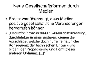Neue Gesellschaftsformen durch Medien Brecht war überzeugt, dass Medien positive gesellschaftliche Veränderungen hervorrufen können. „ Undurchführbar in dieser Gesellschaftsordnung, durchführbar in einer anderen, dienen die Vorschläge, welche doch nur eine natürliche Konsequenz der technischen Entwicklung bilden, der Propagierung und Form dieser anderen Ordnung. [...]“ 