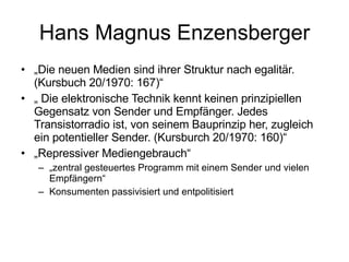 Hans Magnus Enzensberger „ Die neuen Medien sind ihrer Struktur nach egalitär. (Kursbuch 20/1970: 167)“ „  Die elektronische Technik kennt keinen prinzipiellen Gegensatz von Sender und Empfänger. Jedes Transistorradio ist, von seinem Bauprinzip her, zugleich ein potentieller Sender. (Kursburch 20/1970: 160)“ „ Repressiver Mediengebrauch“ „ zentral gesteuertes Programm mit einem Sender und vielen Empfängern“ Konsumenten passivisiert und entpolitisiert 
