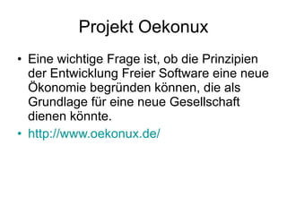 Projekt Oekonux Eine wichtige Frage ist, ob die Prinzipien der Entwicklung Freier Software eine neue Ökonomie begründen können, die als Grundlage für eine neue Gesellschaft dienen könnte. http://www.oekonux.de/ 