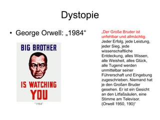 Dystopie George Orwell: „1984“ „ Der Große Bruder ist unfehlbar und allmächtig.  Jeder Erfolg, jede Leistung, jeder Sieg, jede wissenschaftliche Entdeckung, alles Wissen, alle Weisheit, alles Glück, alle Tugend werden unmittelbar seiner Führerschaft und Eingebung zugeschrieben. Niemand hat je den Großen Bruder gesehen. Er ist ein Gesicht an den Litfaßsäulen, eine Stimme am Televisor. (Orwell 1950, 190)“ 