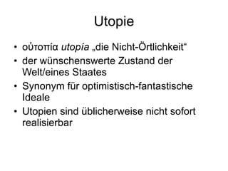 Utopie οὐτοπία  utopía  „die Nicht-Örtlichkeit“ der wünschenswerte Zustand der Welt/eines Staates Synonym für optimistisch-fantastische Ideale  Utopien sind üblicherweise nicht sofort realisierbar 