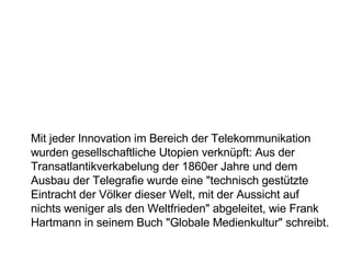 Mit jeder Innovation im Bereich der Telekommunikation wurden gesellschaftliche Utopien verknüpft: Aus der Transatlantikverkabelung der 1860er Jahre und dem Ausbau der Telegrafie wurde eine "technisch gestützte Eintracht der Völker dieser Welt, mit der Aussicht auf nichts weniger als den Weltfrieden" abgeleitet, wie Frank Hartmann in seinem Buch "Globale Medienkultur" schreibt. 