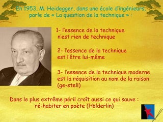 En 1953, M. Heidegger, dans une école d’ingénieurs, parle de « La question de la technique » : 1- l’essence de la technique n’est rien de technique 2- l’essence de la technique  est l’être lui-même 3- l’essence de la technique moderne est la réquisition au nom de la raison  (ge-stell) Dans le plus extrême péril croît aussi ce qui sauve : ré-habiter en poète (Hölderlin) 