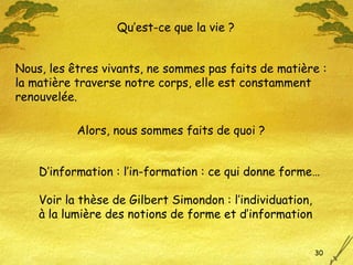 Nous, les êtres vivants, ne sommes pas faits de matière :  la matière traverse notre corps, elle est constamment renouvelée. Qu’est-ce que la vie ? Alors, nous sommes faits de quoi ? D’information : l’in-formation : ce qui donne forme… Voir la thèse de Gilbert Simondon : l’individuation,  à la lumière des notions de forme et d’information 