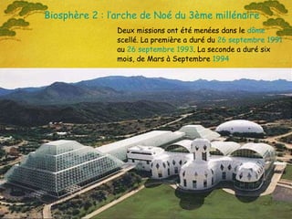 Deux missions ont été menées dans le  dôme  scellé. La première a duré du  26   septembre   1991  au  26   septembre   1993 . La seconde a duré six mois, de Mars à Septembre  1994 Biosphère 2 : l’arche de Noé du 3ème millénaire 