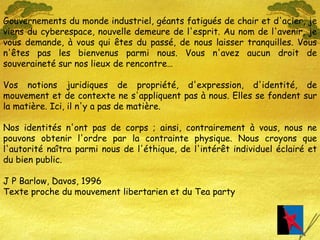 Gouvernements du monde industriel, géants fatigués de chair et d'acier, je viens du cyberespace, nouvelle demeure de l'esprit. Au nom de l'avenir, je vous demande, à vous qui êtes du passé, de nous laisser tranquilles. Vous n'êtes pas les bienvenus parmi nous. Vous n'avez aucun droit de souveraineté sur nos lieux de rencontre… Vos notions juridiques de propriété, d'expression, d'identité, de mouvement et de contexte ne s'appliquent pas à nous. Elles se fondent sur la matière. Ici, il n'y a pas de matière. Nos identités n'ont pas de corps ; ainsi, contrairement à vous, nous ne pouvons obtenir l'ordre par la contrainte physique. Nous croyons que l'autorité naîtra parmi nous de l'éthique, de l'intérêt individuel éclairé et du bien public. J P Barlow, Davos, 1996 Texte proche du mouvement libertarien et du Tea party 