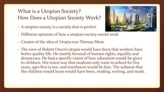 What is a Utopian Society?
How Does a Utopian Society Work?
- A utopian society is a society that is perfect
- Different opinions of how a utopian society would work
- Creator of the idea of Utopia was Thomas More
- The view of Robert Owen’s utopia would have been that workers have
better quality life. He mainly focused of human rights, equality and
democracy. He had a specific vision of how education would be given
to children. His vision was that students only went to school for five
years, ages five to ten, and enrolment would be free. The subjects that
the children would learn would have been, reading, writing, and math.
 