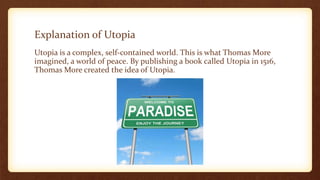 Explanation of Utopia
Utopia is a complex, self-contained world. This is what Thomas More
imagined, a world of peace. By publishing a book called Utopia in 1516,
Thomas More created the idea of Utopia.
 