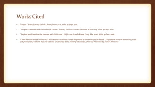 Works Cited
• "Utopia." Britsh Library. Britsh Library Board, n.d. Web. 30 Sept. 2016.
• "Utopia - Examples and Definition of Utopia." Literary Devices. Literary Devices, 11 Mar. 2015. Web. 30 Sept. 2016.
• "Explore and Visualize the Internet with Urlfo.com." Urlfo.com. LoveToKnow, Corp, Mar. 2016. Web. 30 Sept. 2016.
• “I have here the world before me; I will review it at leisure: surely happiness is somewhere to be found … Happiness must be something solid
and permanent, without fear and without uncertainty. (The History of Rasselas, Prince of Abissinia by Samuel Johnson)
 