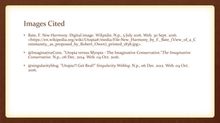 Images Cited
• Bate, F. New Harmony. Digital image. Wikpidia. N.p., 5 July 2016. Web. 30 Sept. 2016.
<https://en.wikipedia.org/wiki/Utopia#/media/File:New_Harmony_by_F._Bate_(View_of_a_C
ommunity,_as_proposed_by_Robert_Owen)_printed_1838.jpg>.
• @ImaginativeCons. "Utopia versus Myopia - The Imaginative Conservative."The Imaginative
Conservative. N.p., 06 Dec. 2014. Web. 04 Oct. 2016.
• @singularityblog. "Utopia?! Get Real!" Singularity Weblog. N.p., 06 Dec. 2012. Web. 04 Oct.
2016.
 