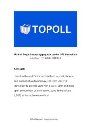 Official Website：https://utopoll.com
UtoPoll Dapp: Survey Aggregator on the IPFS Blockchain
UtoPoll Dapp： IPFS 區塊鏈上的調查聚合器
Abstract:
Utopoll is the world's first decentralized Internet platform
built on blockchain technology. The team uses IPFS
technology to provide users with a faster, safer, and more
open environment on the Internet, using Tether tokens
(USDT) as the settlement method.
 