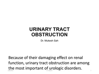 URINARY TRACT
OBSTRUCTION
Dr. Mukesh Sah
Because of their damaging effect on renal
function, urinary tract obstruction are among
the most important of urologic disorders.
2/26/2023 Dr. Mukesh 1
 