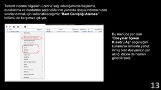Torrent indirme bilgisinin üzerine sağ tıkladığımızda başlatma,
duraklatma ve durdurma seçeneklerinin yanında dosya indirme hızını
sınırlandırmak için kullanabileceğimiz "Bant Genişliği Ataması"
bölümü de karşımıza çıkıyor.
Bu menüde yer alan
"Dosyaları İçeren
Klasörü Aç" seçeneğini
kullanarak inmekte yahut
inmiş olan dosyanızın yer
aldığı dizine de hemen
gidebilirsiniz.
 