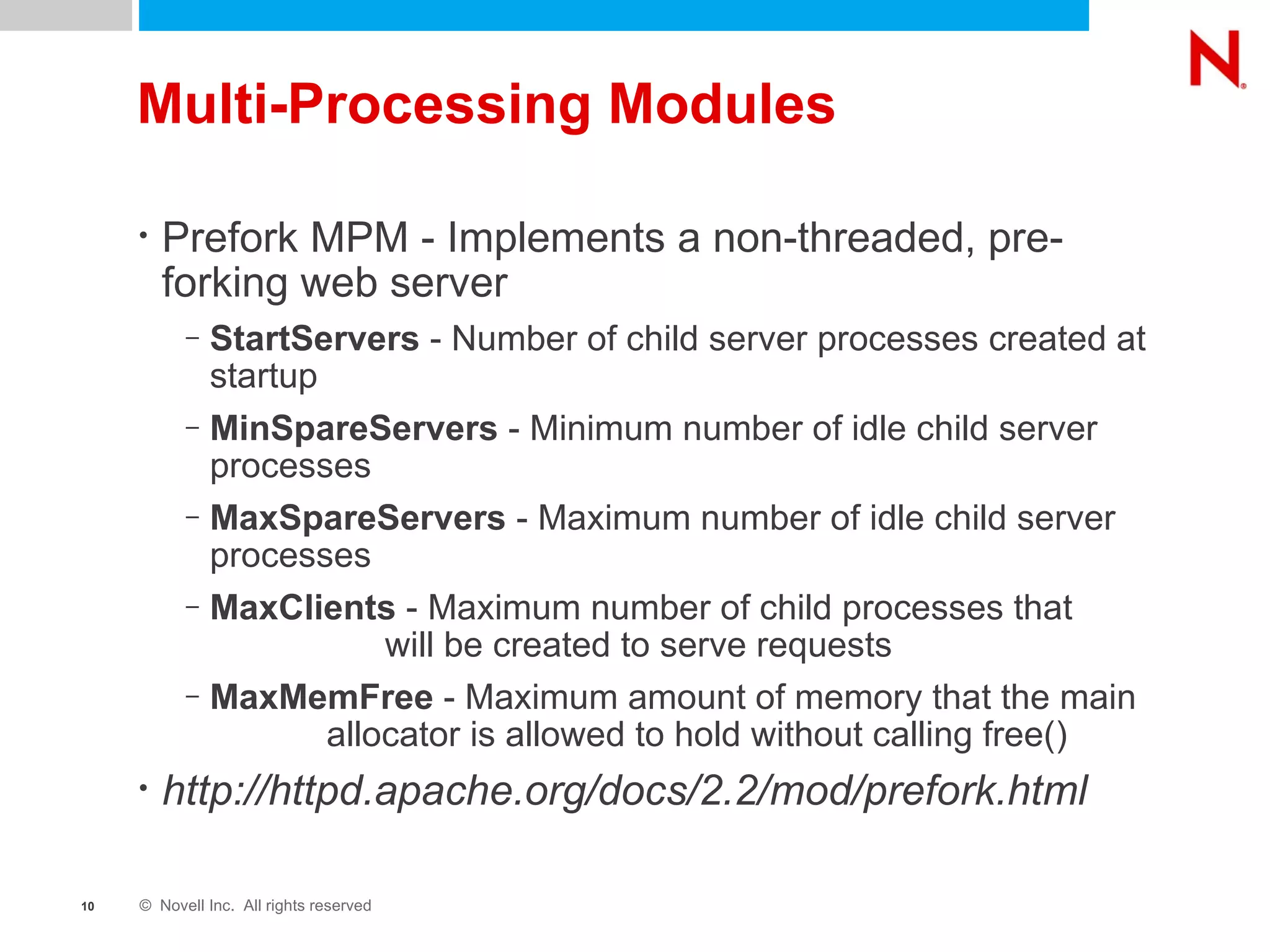 Multi-Processing Modules Prefork MPM - Implements a non-threaded, pre-forking web server StartServers  - Number of child server processes created at startup MinSpareServers  - Minimum number of idle child server processes MaxSpareServers  - Maximum number of idle child server processes MaxClients  - Maximum number of child processes that  will be created to serve requests MaxMemFree  - Maximum amount of memory that the main  allocator is allowed to hold without calling free() http://httpd.apache.org/docs/2.2/mod/prefork.html 