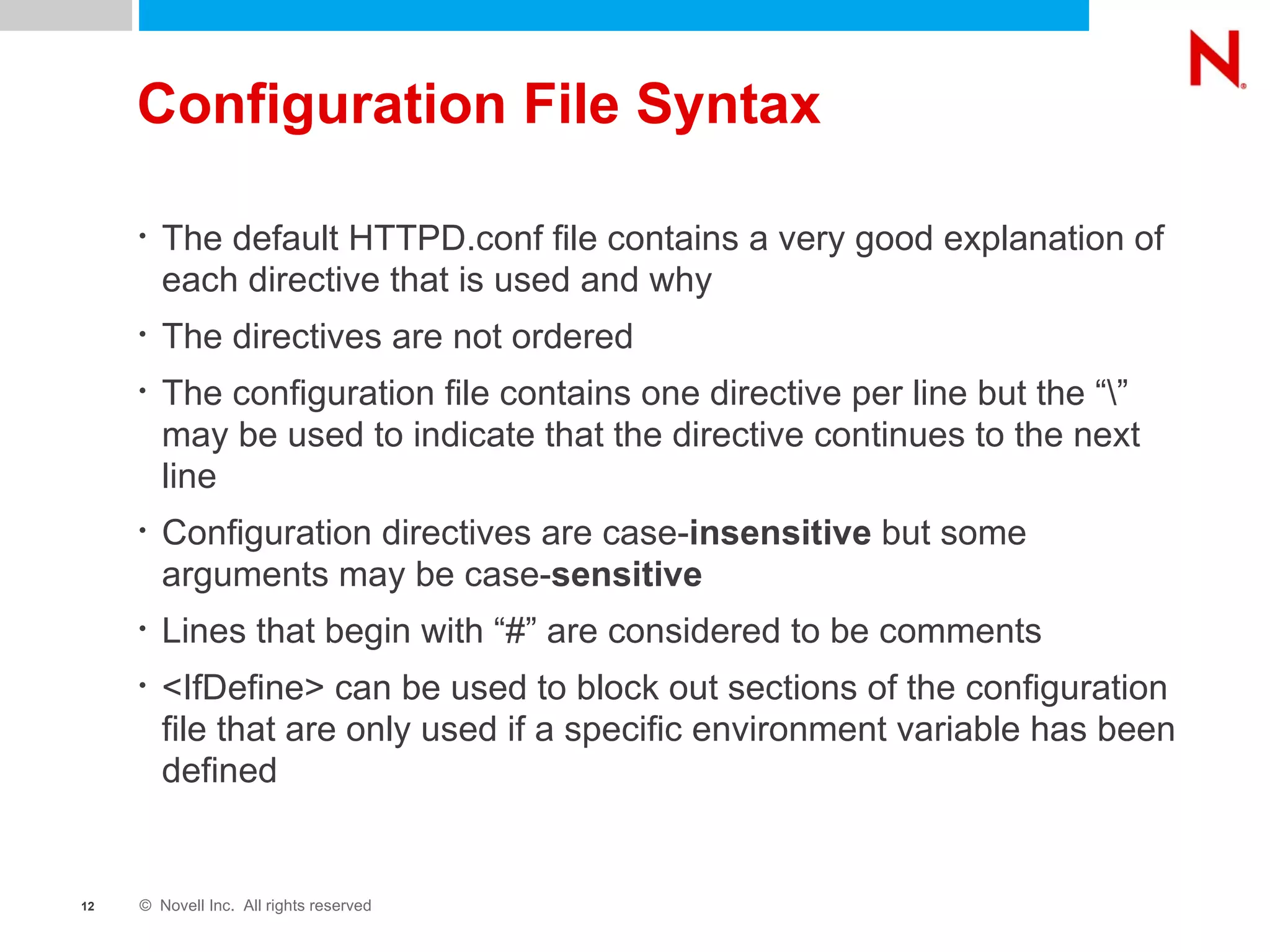 Configuration File Syntax The default HTTPD.conf file contains a very good explanation of each directive that is used and why The directives are not ordered  The configuration file contains one directive per line but the “\” may be used to indicate that the directive continues to the next line Configuration directives are case- insensitive  but some arguments may be case- sensitive Lines that begin with “#” are considered to be comments <IfDefine> can be used to block out sections of the configuration file that are only used if a specific environment variable has been defined 