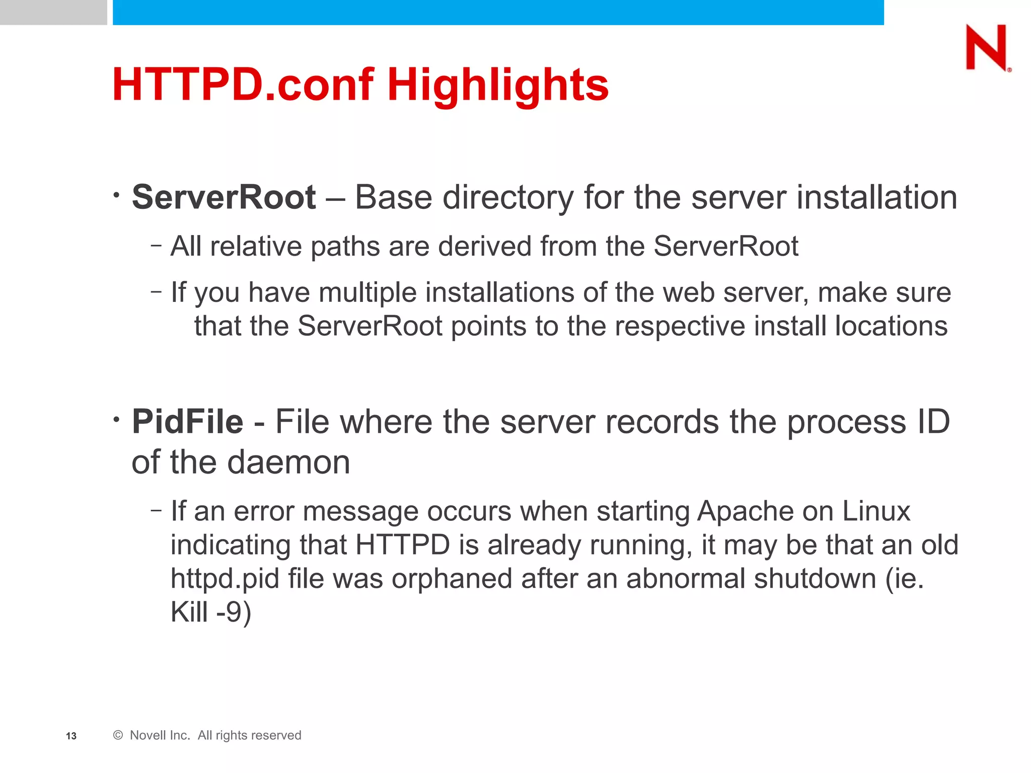 HTTPD.conf Highlights ServerRoot  – Base directory for the server installation All relative paths are derived from the ServerRoot If you have multiple installations of the web server, make sure  that the ServerRoot points to the respective install locations PidFile  - File where the server records the process ID of the daemon If an error message occurs when starting Apache on Linux indicating that HTTPD is already running, it may be that an old httpd.pid file was orphaned after an abnormal shutdown (ie. Kill -9) 