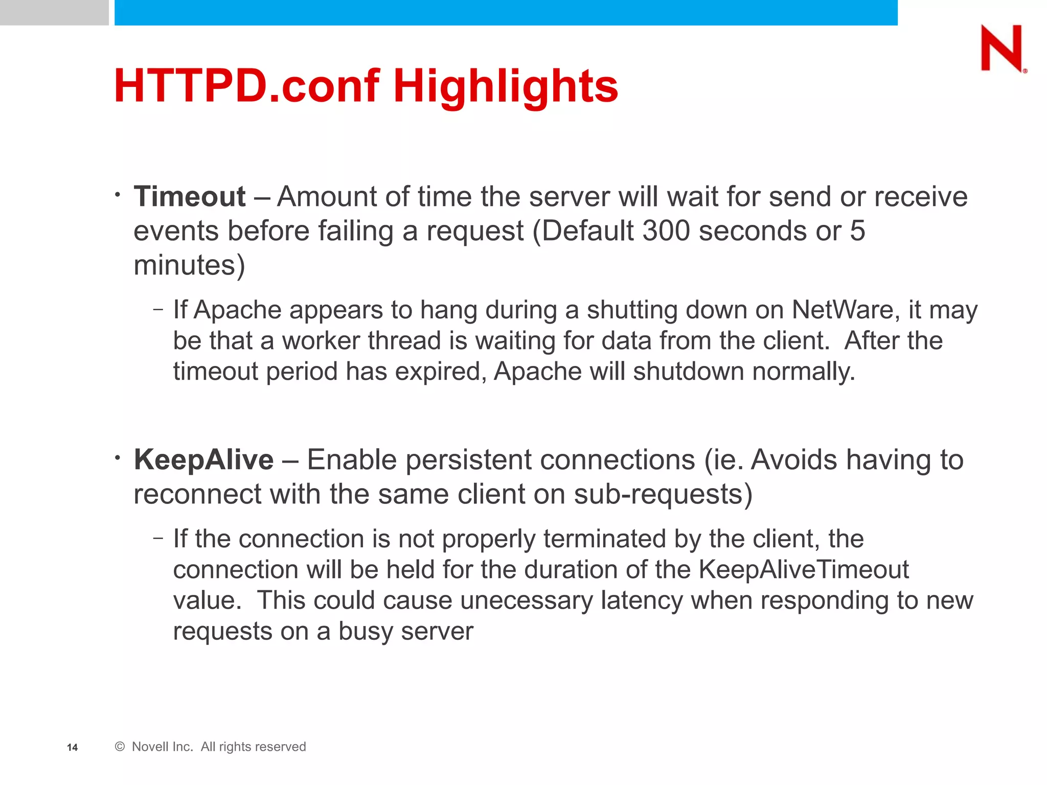 HTTPD.conf Highlights Timeout  – Amount of time the server will wait for send or receive events before failing a request (Default 300 seconds or 5 minutes) If Apache appears to hang during a shutting down on NetWare, it may be that a worker thread is waiting for data from the client.  After the timeout period has expired, Apache will shutdown normally. KeepAlive  – Enable persistent connections (ie. Avoids having to reconnect with the same client on sub-requests) If the connection is not properly terminated by the client, the connection will be held for the duration of the KeepAliveTimeout value.  This could cause unecessary latency when responding to new requests on a busy server 