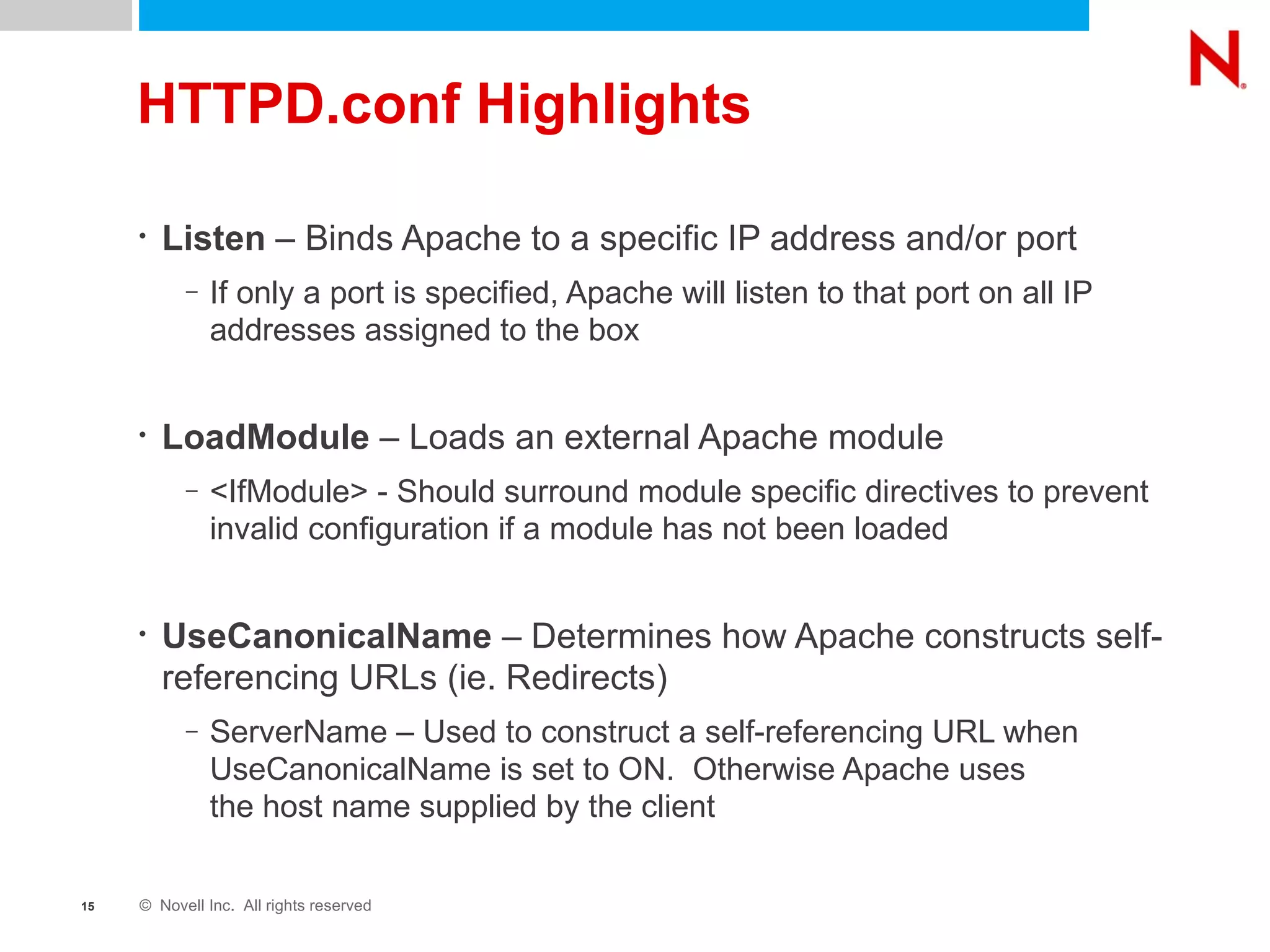 HTTPD.conf Highlights Listen  – Binds Apache to a specific IP address and/or port If only a port is specified, Apache will listen to that port on all IP addresses assigned to the box LoadModule  – Loads an external Apache module <IfModule> - Should surround module specific directives to prevent invalid configuration if a module has not been loaded UseCanonicalName  – Determines how Apache constructs self-referencing URLs (ie. Redirects) ServerName – Used to construct a self-referencing URL when UseCanonicalName is set to ON.  Otherwise Apache uses  the host name supplied by the client 