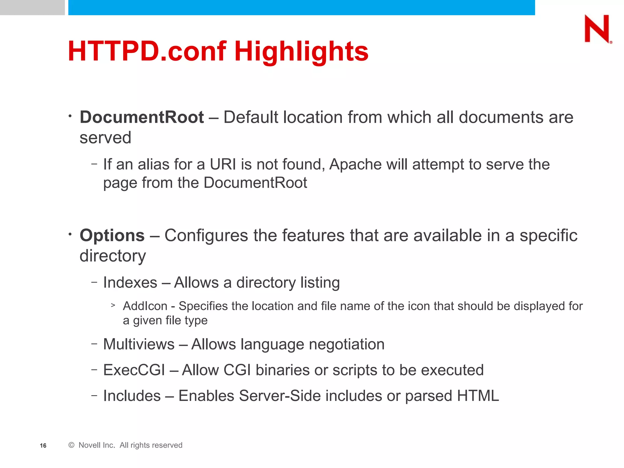 HTTPD.conf Highlights DocumentRoot  – Default location from which all documents are served If an alias for a URI is not found, Apache will attempt to serve the page from the DocumentRoot Options  – Configures the features that are available in a specific directory Indexes – Allows a directory listing  AddIcon - Specifies the location and file name of the icon that should be displayed for a given file type Multiviews – Allows language negotiation ExecCGI – Allow CGI binaries or scripts to be executed Includes – Enables Server-Side includes or parsed HTML 