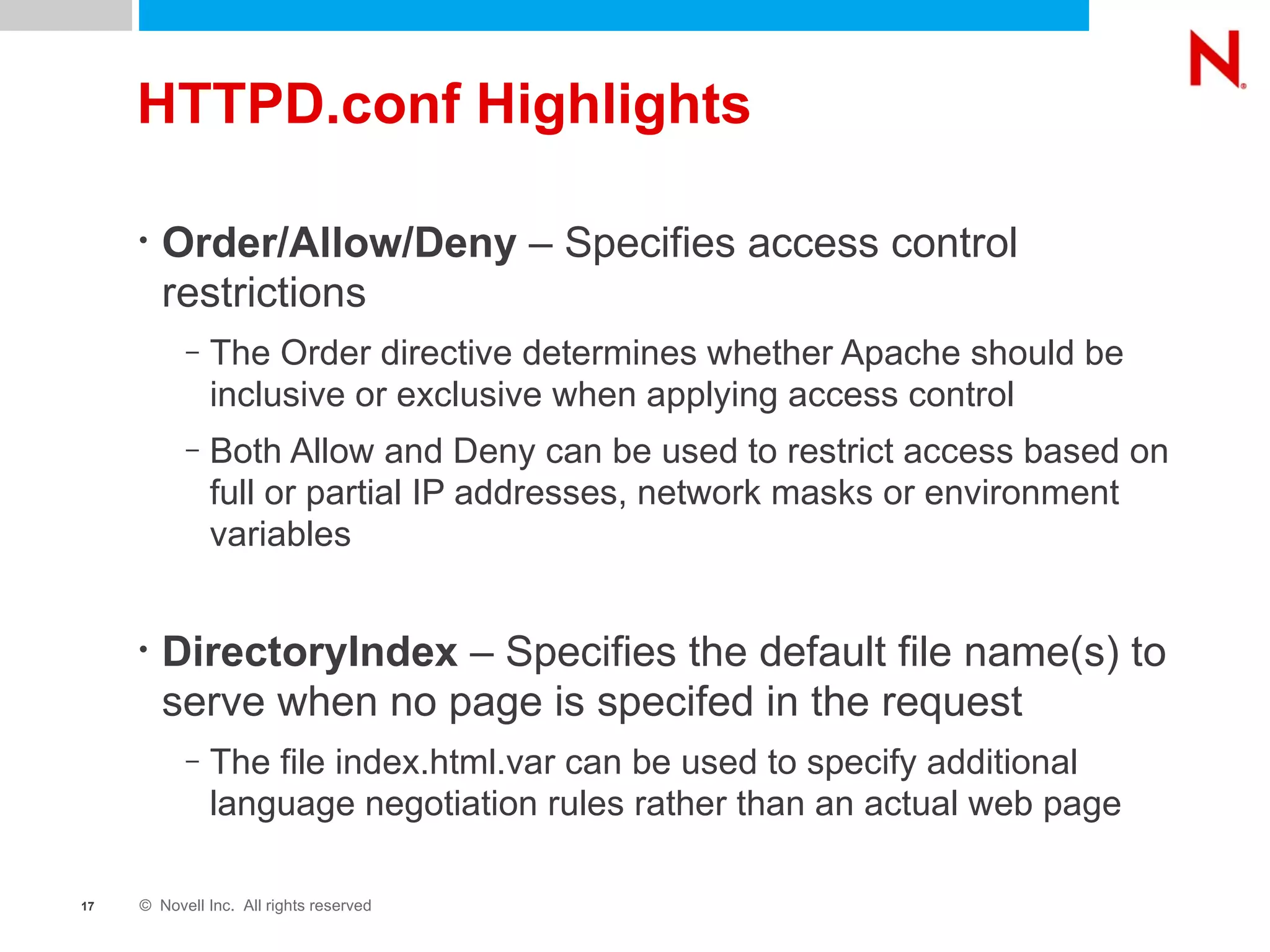 HTTPD.conf Highlights Order/Allow/Deny  – Specifies access control restrictions The Order directive determines whether Apache should be inclusive or exclusive when applying access control Both Allow and Deny can be used to restrict access based on full or partial IP addresses, network masks or environment variables DirectoryIndex  – Specifies the default file name(s) to serve when no page is specifed in the request The file index.html.var can be used to specify additional language negotiation rules rather than an actual web page 