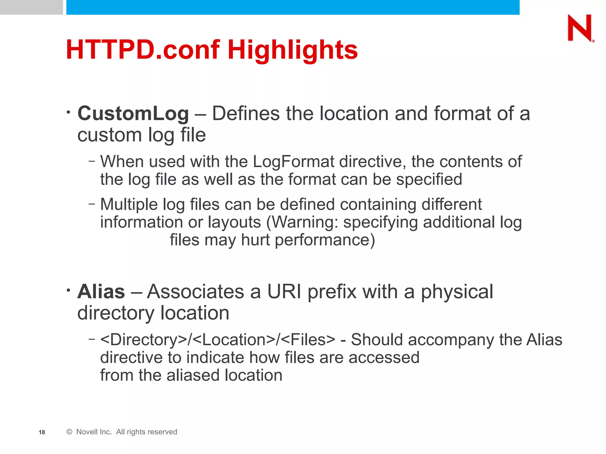 HTTPD.conf Highlights CustomLog  – Defines the location and format of a custom log file When used with the LogFormat directive, the contents of  the log file as well as the format can be specified Multiple log files can be defined containing different information or layouts (Warning: specifying additional log  files may hurt performance) Alias  – Associates a URI prefix with a physical directory location <Directory>/<Location>/<Files> - Should accompany the Alias directive to indicate how files are accessed  from the aliased location 