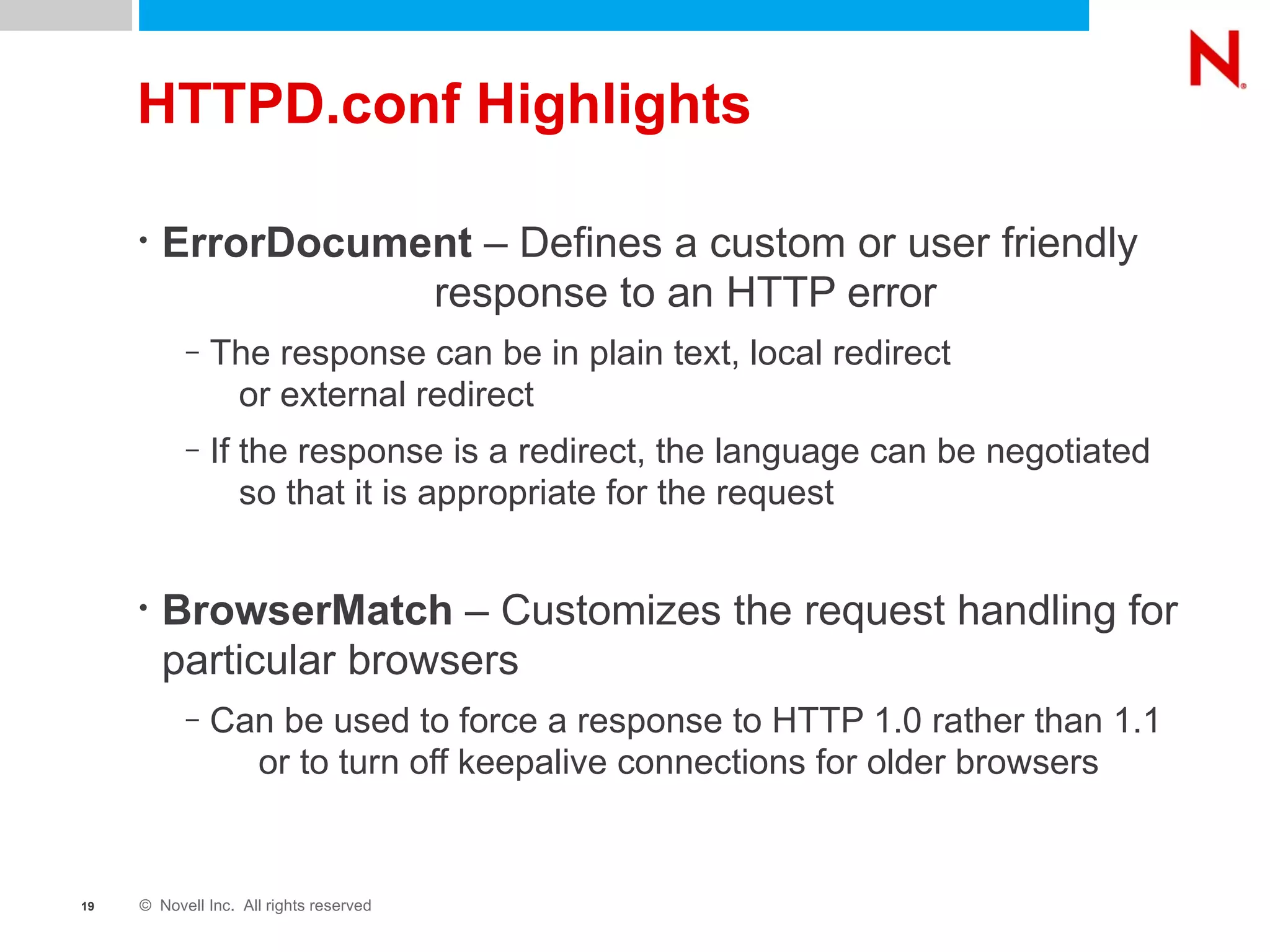 HTTPD.conf Highlights ErrorDocument  – Defines a custom or user friendly  response to an HTTP error The response can be in plain text, local redirect  or external redirect If the response is a redirect, the language can be negotiated  so that it is appropriate for the request BrowserMatch  – Customizes the request handling for particular browsers Can be used to force a response to HTTP 1.0 rather than 1.1  or to turn off keepalive connections for older browsers 
