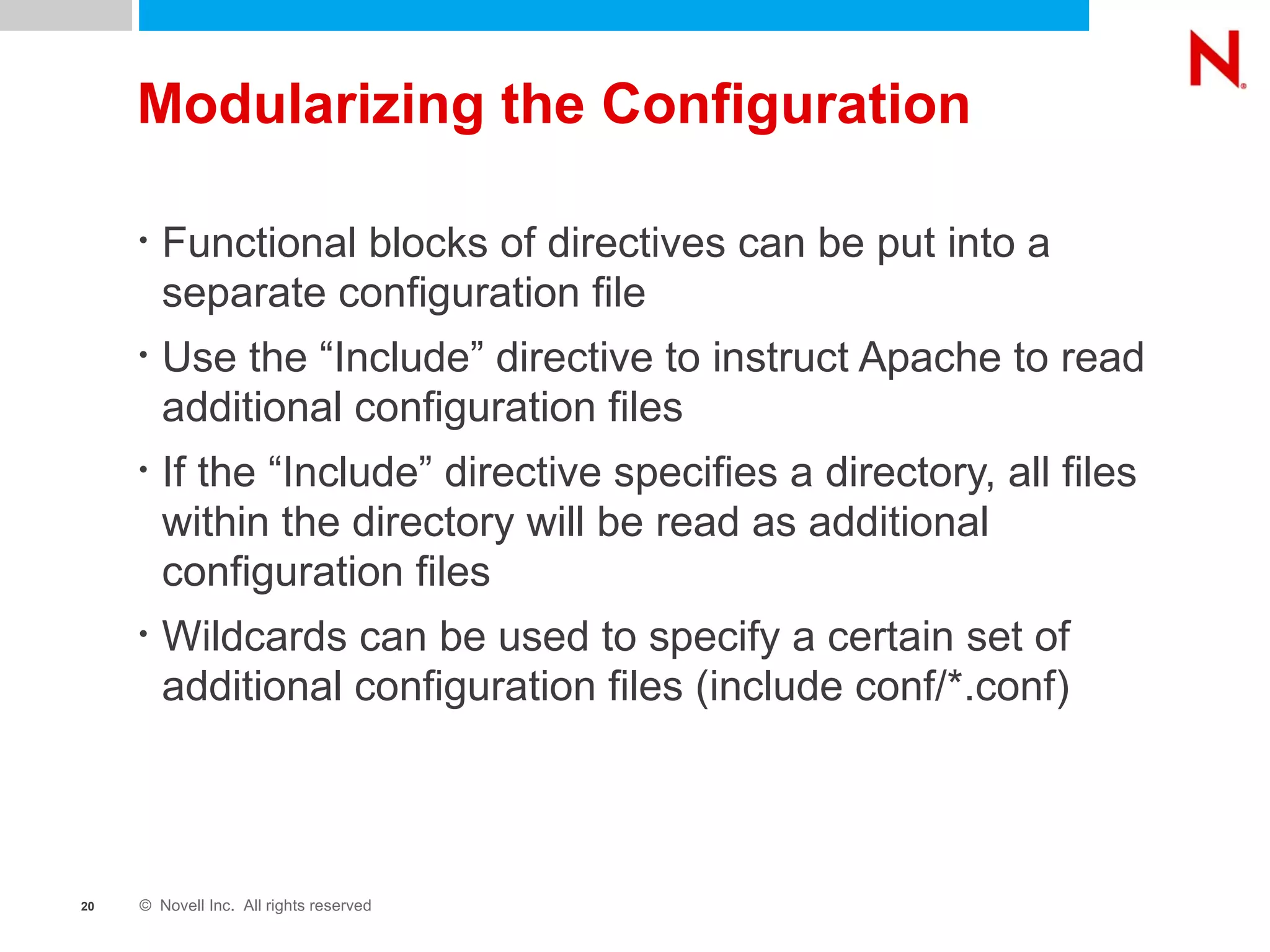 Modularizing the Configuration Functional blocks of directives can be put into a separate configuration file Use the “Include” directive to instruct Apache to read additional configuration files If the “Include” directive specifies a directory, all files within the directory will be read as additional configuration files Wildcards can be used to specify a certain set of additional configuration files (include conf/*.conf) 