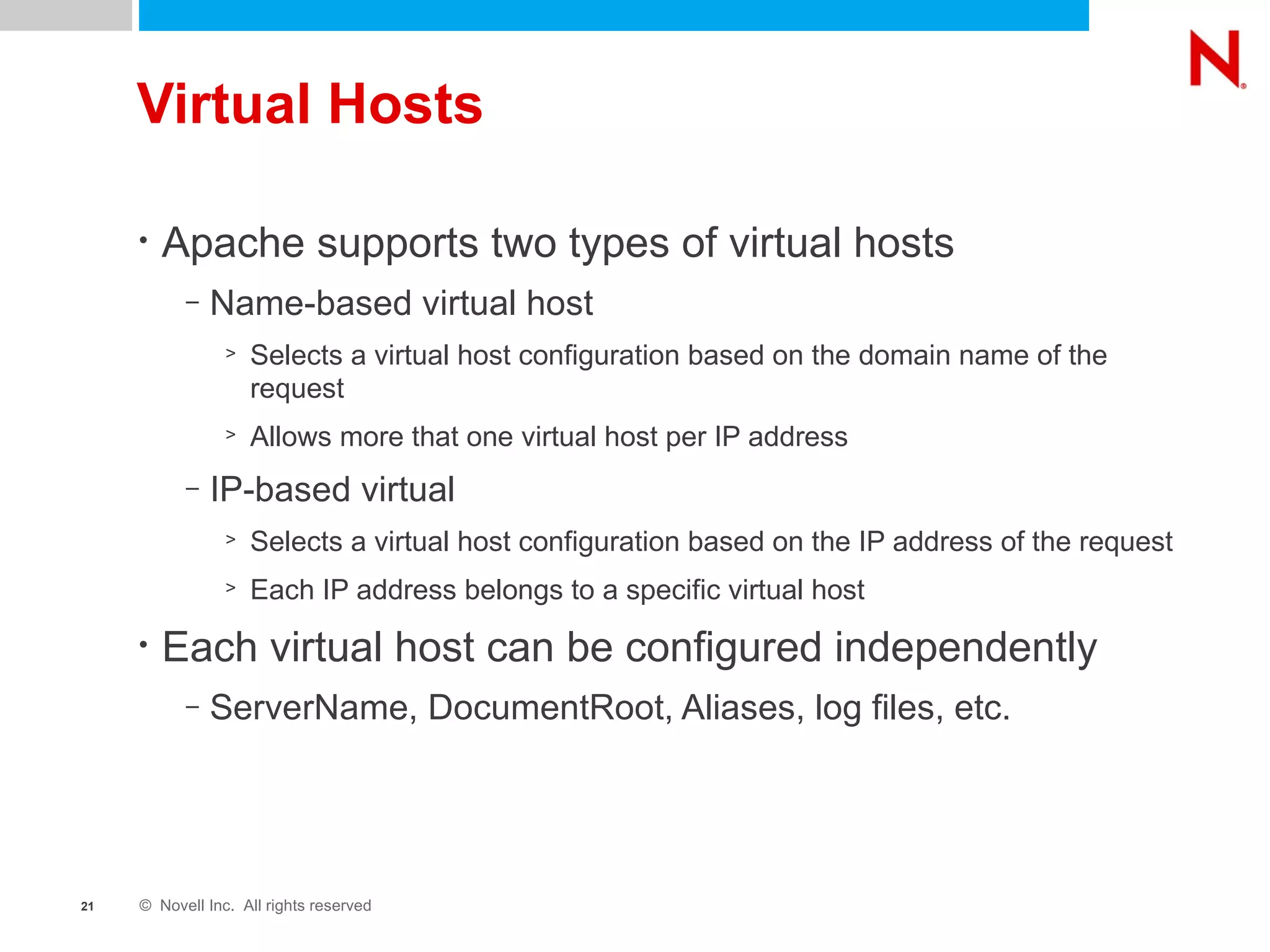 Virtual Hosts Apache supports two types of virtual hosts Name-based virtual host Selects a virtual host configuration based on the domain name of the request Allows more that one virtual host per IP address IP-based virtual Selects a virtual host configuration based on the IP address of the request Each IP address belongs to a specific virtual host Each virtual host can be configured independently  ServerName, DocumentRoot, Aliases, log files, etc. 