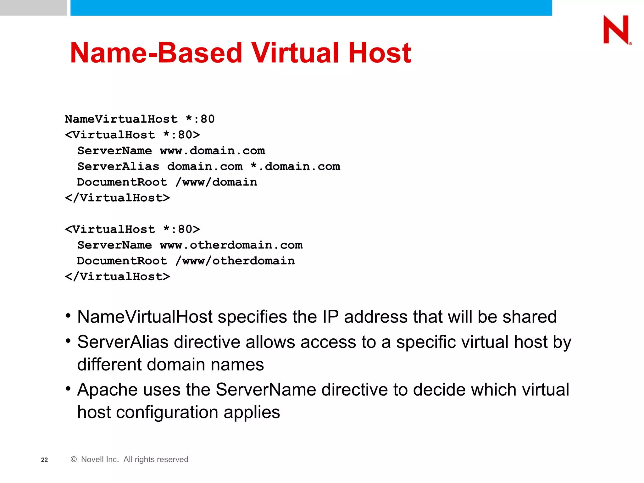 Name-Based Virtual Host NameVirtualHost *:80 <VirtualHost *:80> ServerName www.domain.com ServerAlias domain.com *.domain.com DocumentRoot /www/domain </VirtualHost> <VirtualHost *:80> ServerName www.otherdomain.com DocumentRoot /www/otherdomain </VirtualHost> NameVirtualHost specifies the IP address that will be shared ServerAlias directive allows access to a specific virtual host by different domain names Apache uses the ServerName directive to decide which virtual host configuration applies 