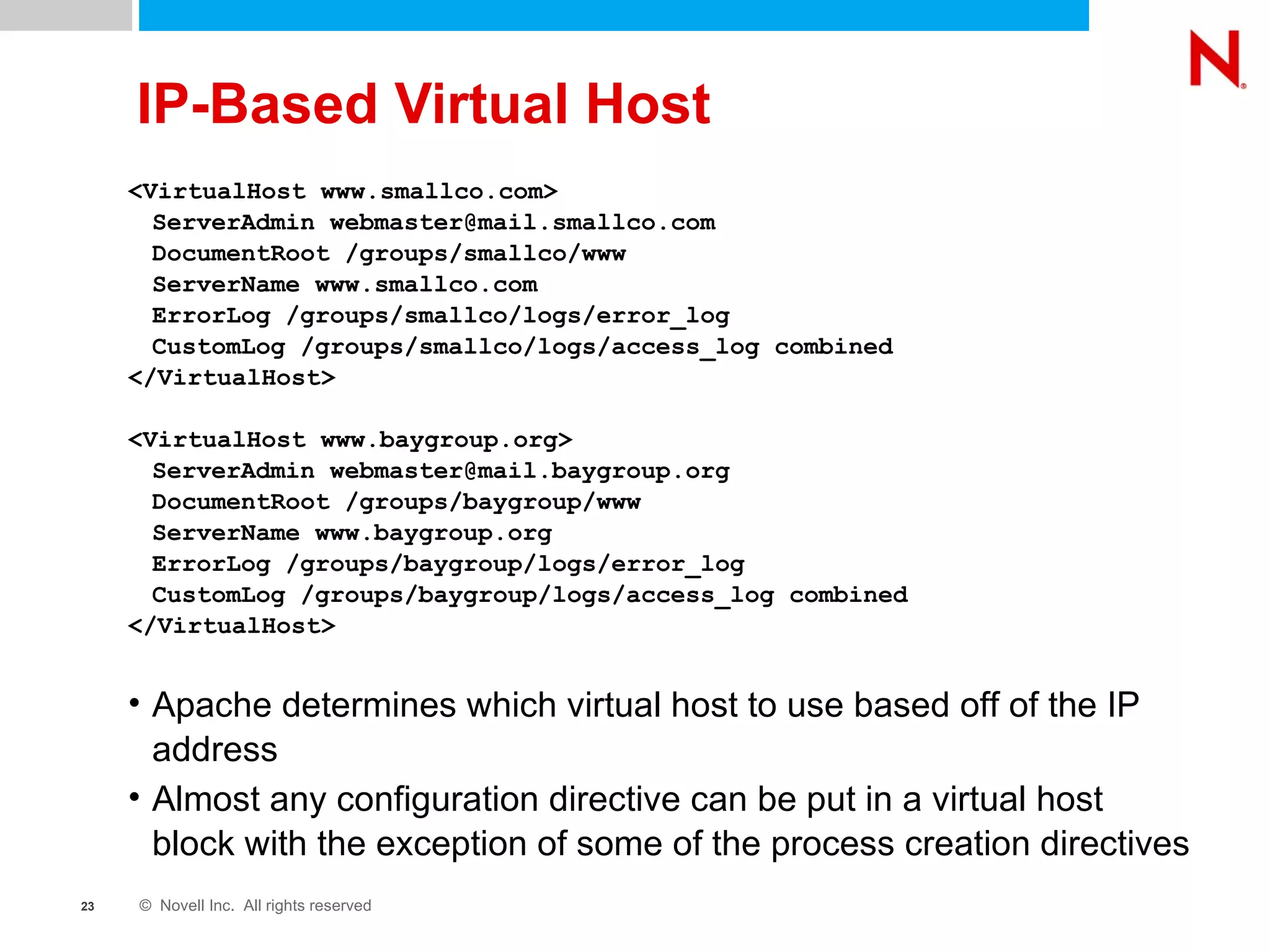 IP-Based Virtual Host <VirtualHost www.smallco.com>  ServerAdmin webmaster@mail.smallco.com  DocumentRoot /groups/smallco/www  ServerName www.smallco.com  ErrorLog /groups/smallco/logs/error_log  CustomLog /groups/smallco/logs/access_log combined </VirtualHost> <VirtualHost www.baygroup.org>  ServerAdmin webmaster@mail.baygroup.org  DocumentRoot /groups/baygroup/www  ServerName www.baygroup.org  ErrorLog /groups/baygroup/logs/error_log  CustomLog /groups/baygroup/logs/access_log combined </VirtualHost>  Apache determines which virtual host to use based off of the IP address Almost any configuration directive can be put in a virtual host block with the exception of some of the process creation directives 
