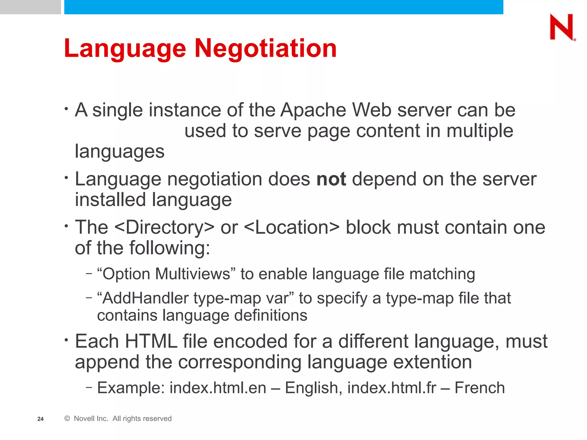 Language Negotiation A single instance of the Apache Web server can be  used to serve page content in multiple languages Language negotiation does  not  depend on the server installed language The <Directory> or <Location> block must contain one of the following: “ Option Multiviews” to enable language file matching “ AddHandler type-map var” to specify a type-map file that  contains language definitions Each HTML file encoded for a different language, must append the corresponding language extention Example: index.html.en – English, index.html.fr – French 
