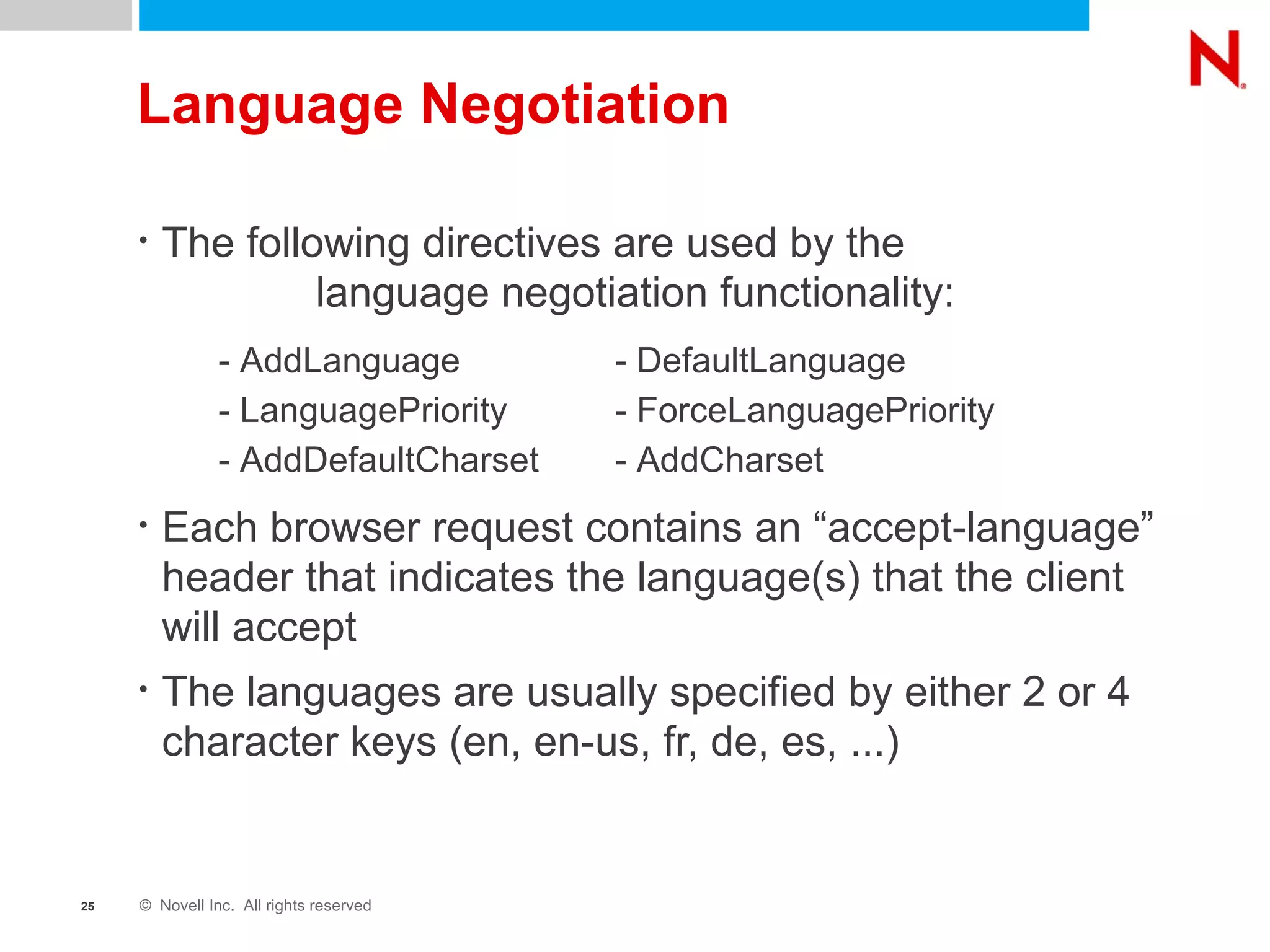 Language Negotiation The following directives are used by the  language negotiation functionality: - AddLanguage - DefaultLanguage - LanguagePriority - ForceLanguagePriority - AddDefaultCharset - AddCharset Each browser request contains an “accept-language” header that indicates the language(s) that the client will accept The languages are usually specified by either 2 or 4 character keys (en, en-us, fr, de, es, ...) - AddLanguage - DefaultLanguage - LanguagePriority - ForceLanguagePriority - AddDefaultCharset - AddCharset 