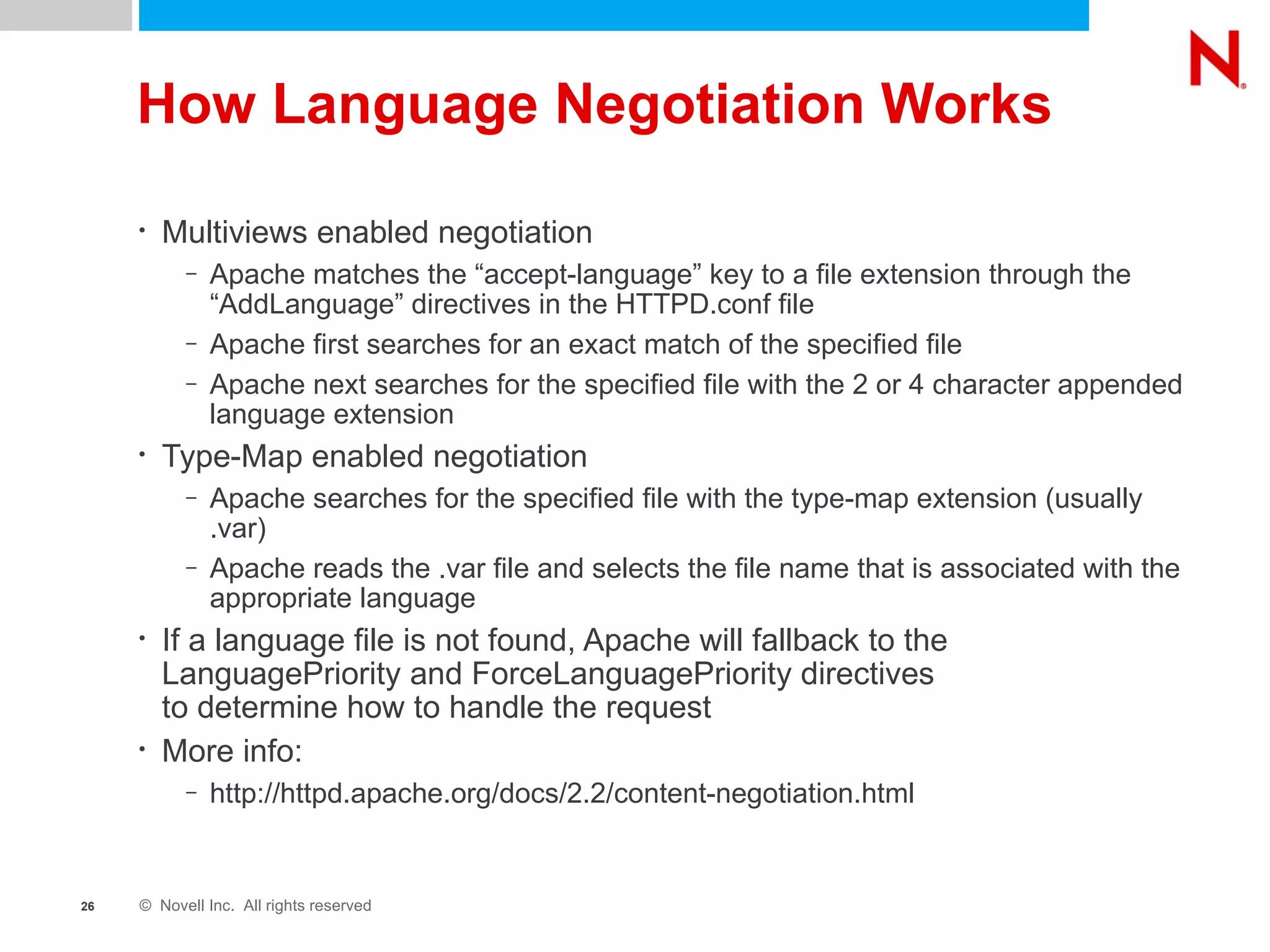 How Language Negotiation Works Multiviews enabled negotiation Apache matches the “accept-language” key to a file extension through the “AddLanguage” directives in the HTTPD.conf file Apache first searches for an exact match of the specified file Apache next searches for the specified file with the 2 or 4 character appended language extension  Type-Map enabled negotiation Apache searches for the specified file with the type-map extension (usually .var) Apache reads the .var file and selects the file name that is associated with the appropriate language If a language file is not found, Apache will fallback to the LanguagePriority and ForceLanguagePriority directives  to determine how to handle the request More info:  http://httpd.apache.org/docs/2.2/content-negotiation.html 