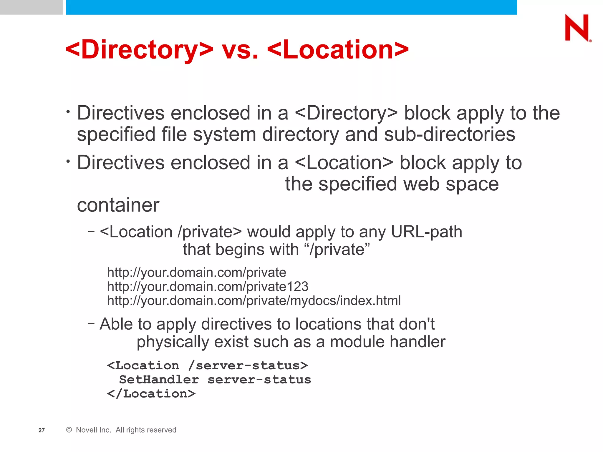 <Directory> vs. <Location> Directives enclosed in a <Directory> block apply to the specified file system directory and sub-directories Directives enclosed in a <Location> block apply to  the specified web space container <Location /private> would apply to any URL-path  that begins with “/private” http://your.domain.com/private http://your.domain.com/private123 http://your.domain.com/private/mydocs/index.html Able to apply directives to locations that don't  physically exist such as a module handler <Location /server-status> SetHandler server-status </Location>   