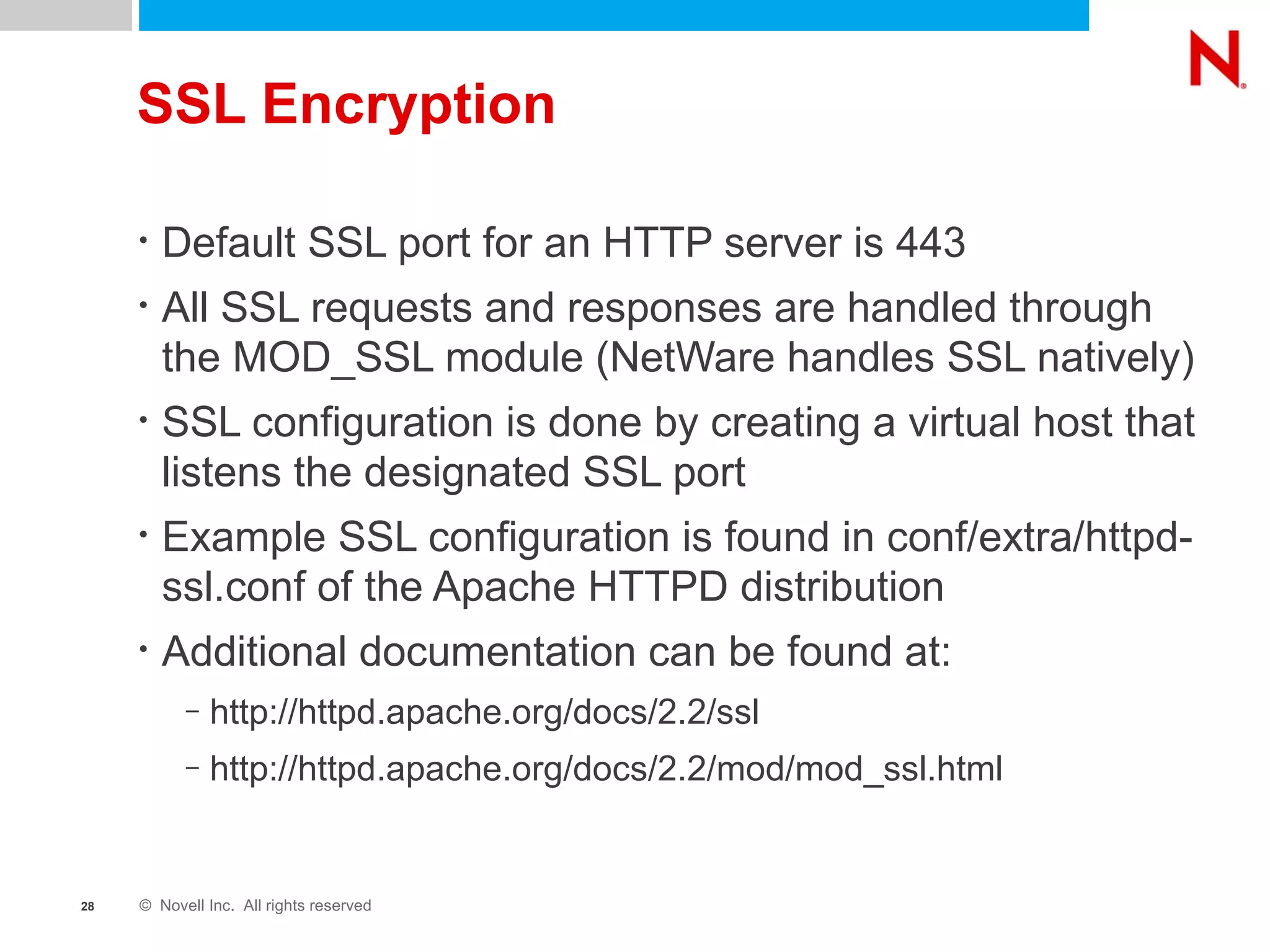 SSL Encryption Default SSL port for an HTTP server is 443 All SSL requests and responses are handled through the MOD_SSL module (NetWare handles SSL natively) SSL configuration is done by creating a virtual host that listens the designated SSL port Example SSL configuration is found in conf/extra/httpd-ssl.conf of the Apache HTTPD distribution Additional documentation can be found at: http://httpd.apache.org/docs/2.2/ssl http://httpd.apache.org/docs/2.2/mod/mod_ssl.html 