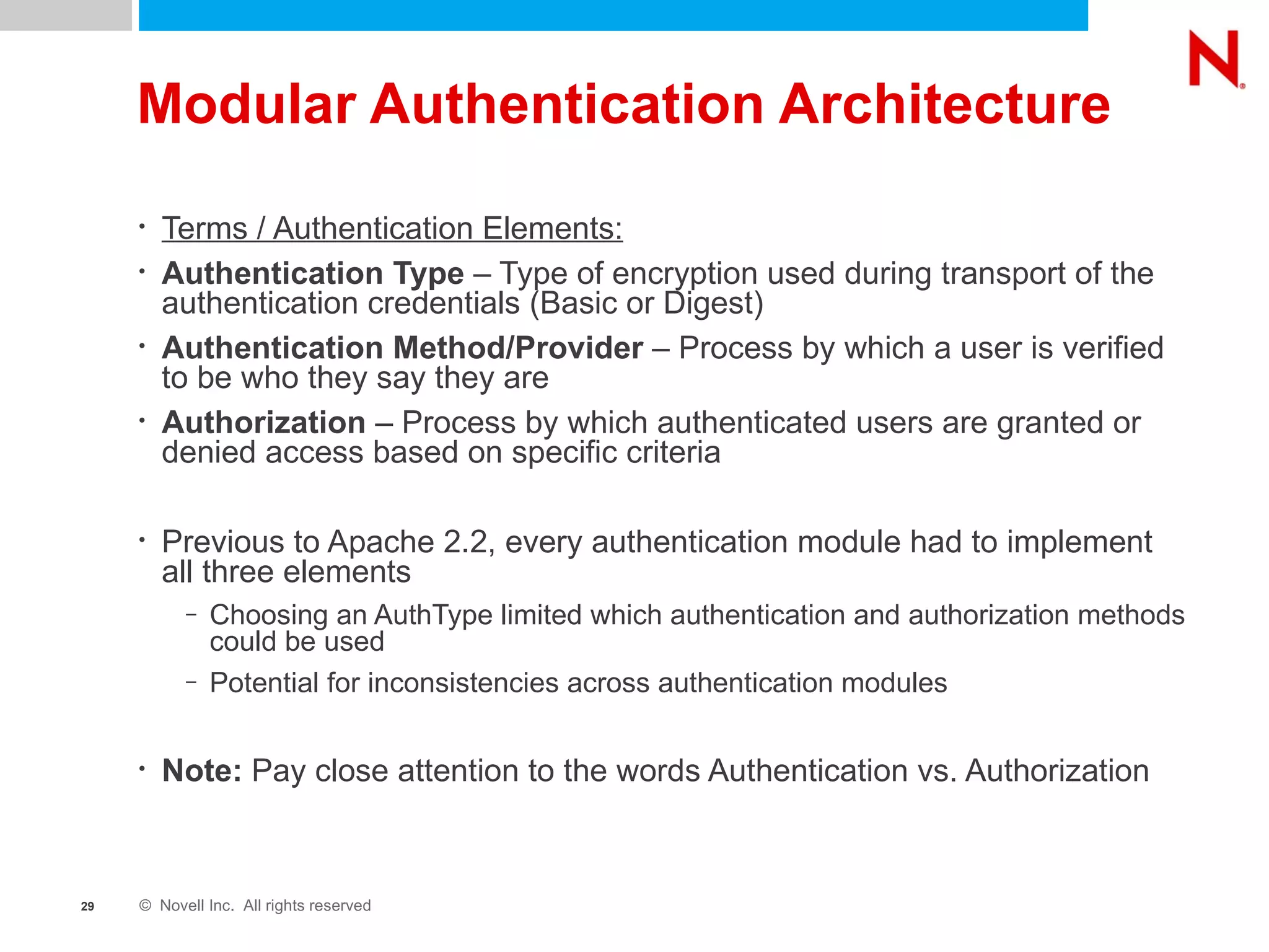 Modular Authentication Architecture Terms / Authentication Elements: Authentication Type  – Type of encryption used during transport of the authentication credentials (Basic or Digest) Authentication Method/Provider  – Process by which a user is verified to be who they say they are Authorization  – Process by which authenticated users are granted or denied access based on specific criteria Previous to Apache 2.2, every authentication module had to implement all three elements Choosing an AuthType limited which authentication and authorization methods could be used Potential for inconsistencies across authentication modules Note:  Pay close attention to the words Authentication vs. Authorization 