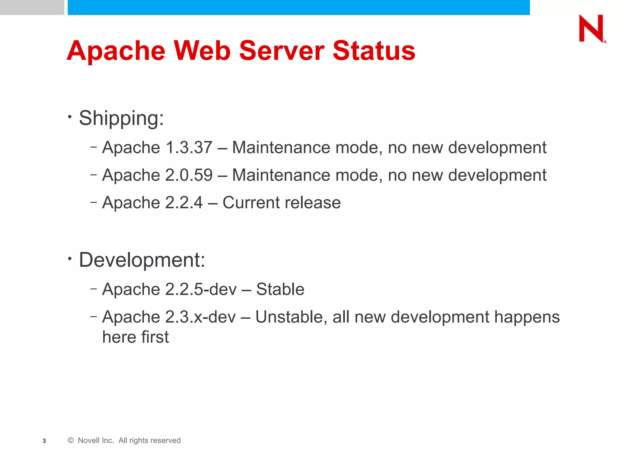Apache Web Server Status Shipping: Apache 1.3.37 – Maintenance mode, no new development Apache 2.0.59 – Maintenance mode, no new development Apache 2.2.4 – Current release Development: Apache 2.2.5-dev – Stable Apache 2.3.x-dev – Unstable, all new development happens here first 