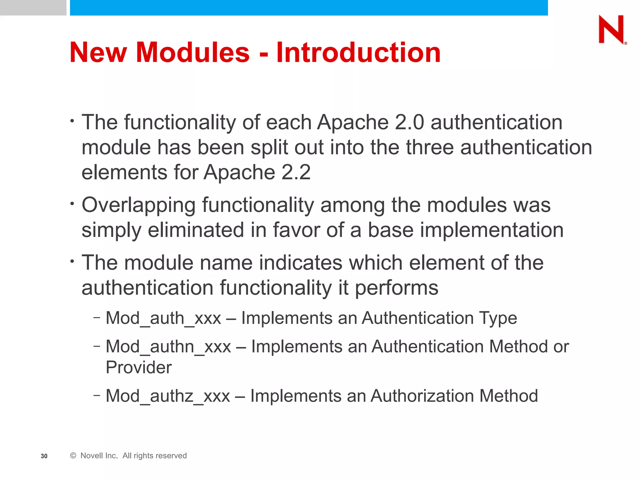 New Modules - Introduction The functionality of each Apache 2.0 authentication module has been split out into the three authentication elements for Apache 2.2 Overlapping functionality among the modules was simply eliminated in favor of a base implementation The module name indicates which element of the authentication functionality it performs Mod_auth_xxx – Implements an Authentication Type Mod_authn_xxx – Implements an Authentication Method or Provider Mod_authz_xxx – Implements an Authorization Method 