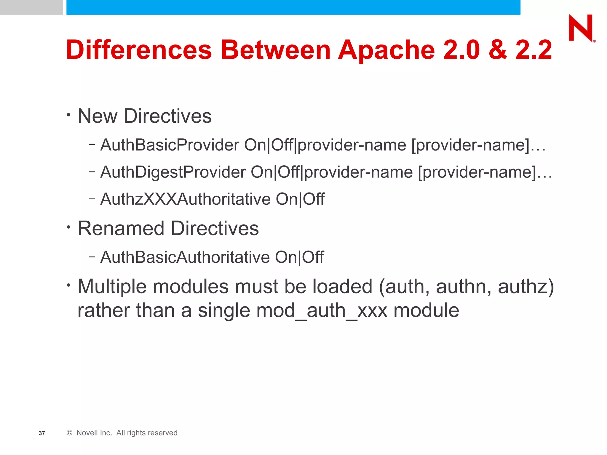 Differences Between Apache 2.0 & 2.2 New Directives AuthBasicProvider On|Off|provider-name [provider-name]… AuthDigestProvider On|Off|provider-name [provider-name]… AuthzXXXAuthoritative On|Off Renamed Directives AuthBasicAuthoritative On|Off Multiple modules must be loaded (auth, authn, authz) rather than a single mod_auth_xxx module 