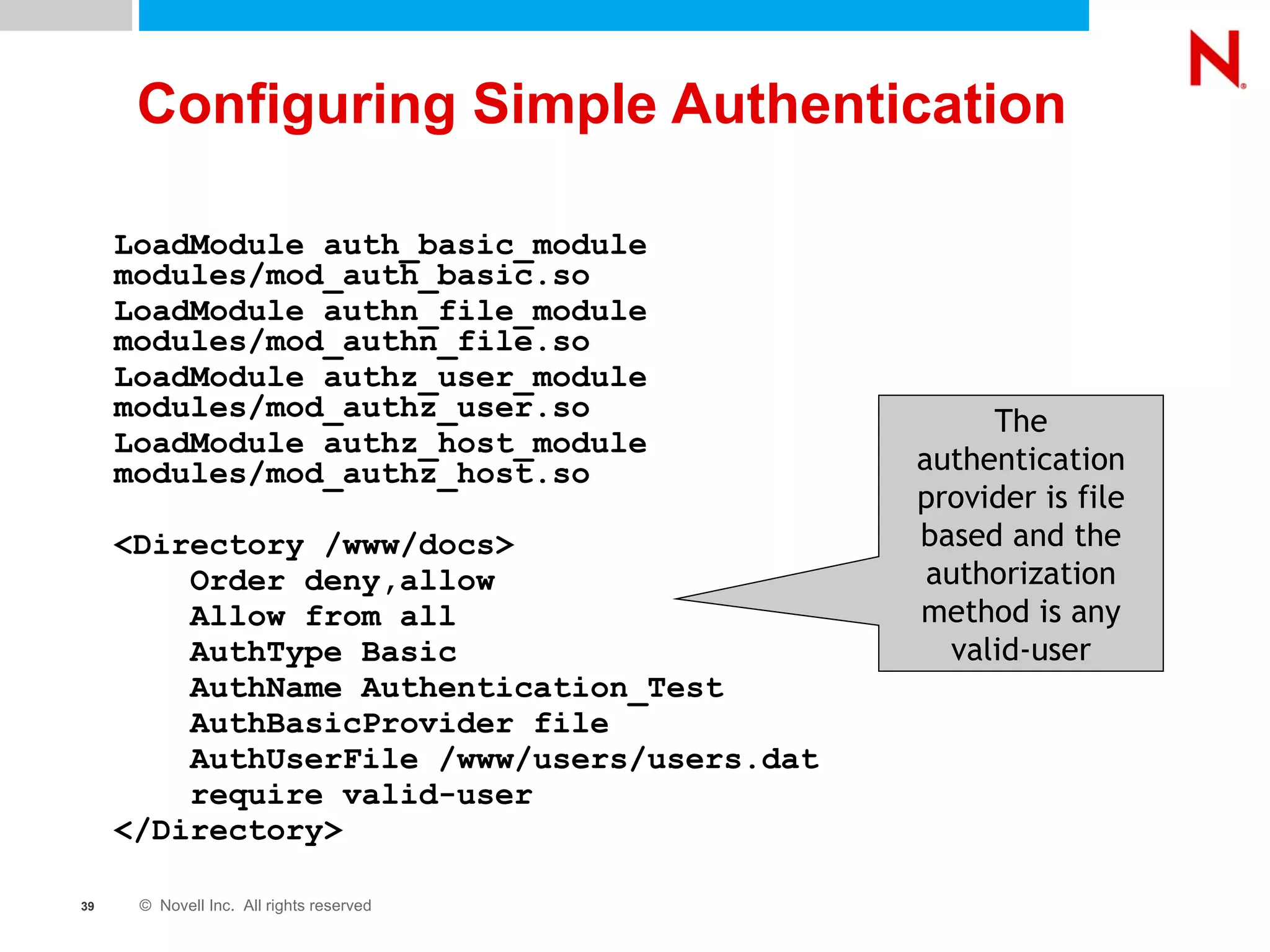 Configuring Simple Authentication LoadModule auth_basic_module  modules/mod_auth_basic.so LoadModule authn_file_module  modules/mod_authn_file.so LoadModule authz_user_module  modules/mod_authz_user.so LoadModule authz_host_module  modules/mod_authz_host.so <Directory /www/docs> Order deny,allow Allow from all AuthType Basic AuthName Authentication_Test AuthBasicProvider file AuthUserFile /www/users/users.dat require valid-user </Directory> The authentication provider is file based and the authorization method is any valid-user 