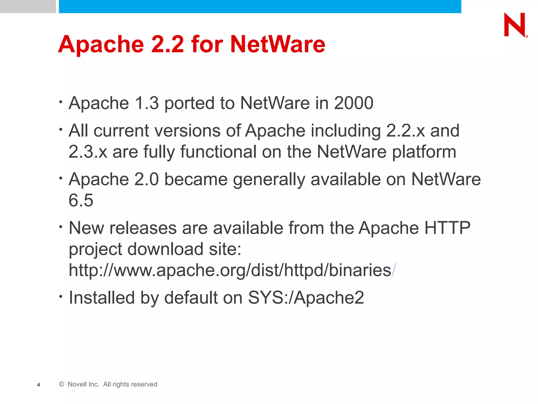 Apache 2.2 for NetWare Apache 1.3 ported to NetWare in 2000 All current versions of Apache including 2.2.x and 2.3.x are fully functional on the NetWare platform Apache 2.0 became generally available on NetWare 6.5 New releases are available from the Apache HTTP project download site: http://www.apache.org/dist/httpd/binaries / Installed by default on SYS:/Apache2 