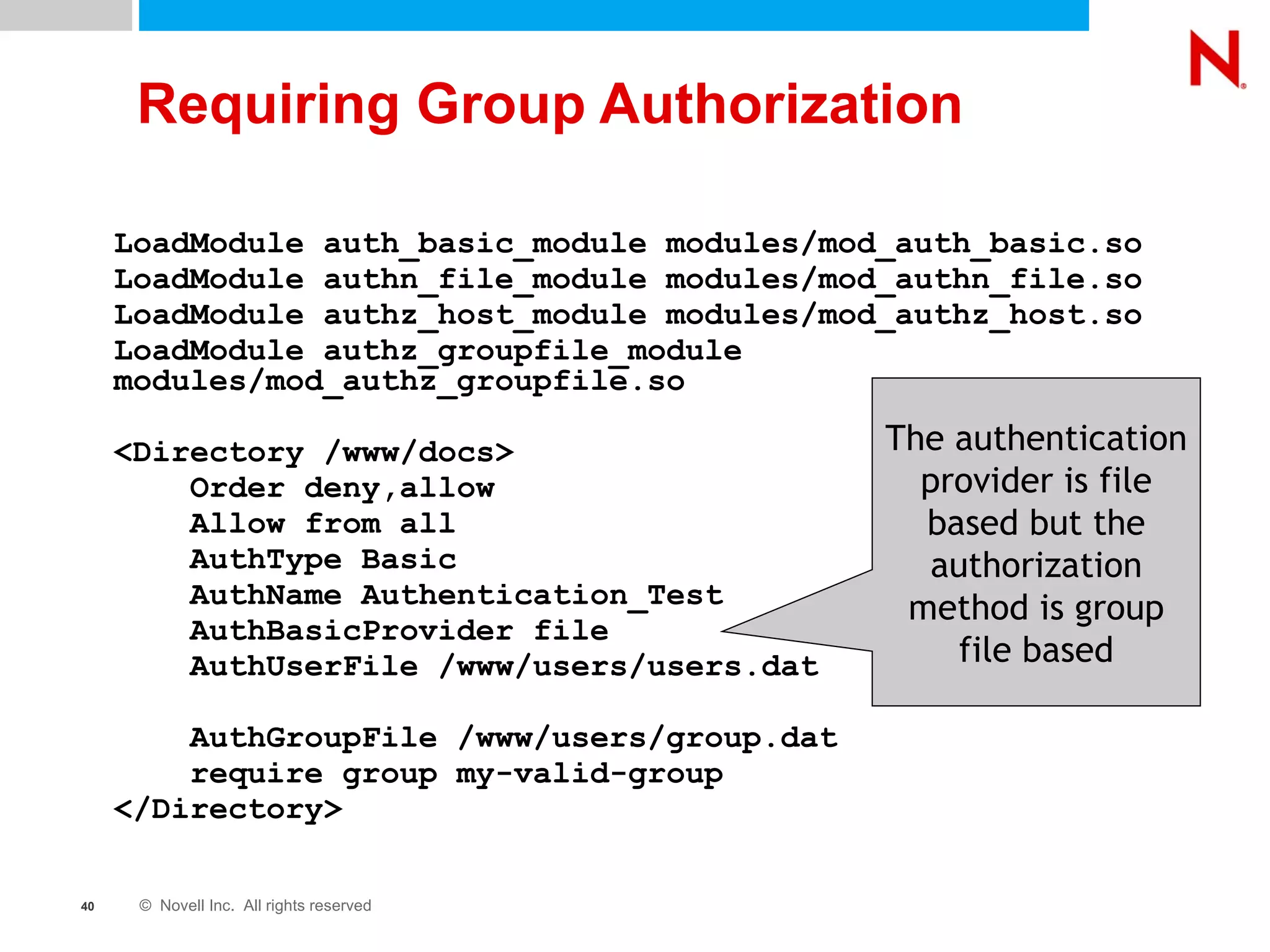 Requiring Group Authorization LoadModule auth_basic_module modules/mod_auth_basic.so LoadModule authn_file_module modules/mod_authn_file.so LoadModule authz_host_module modules/mod_authz_host.so LoadModule authz_groupfile_module modules/mod_authz_groupfile.so <Directory /www/docs> Order deny,allow Allow from all AuthType Basic AuthName Authentication_Test AuthBasicProvider file AuthUserFile /www/users/users.dat AuthGroupFile /www/users/group.dat require group my-valid-group </Directory> The authentication provider is file based but the authorization method is group file based 