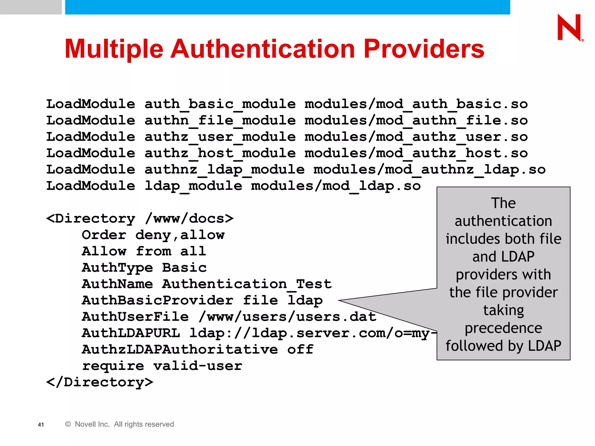 Multiple Authentication Providers LoadModule auth_basic_module modules/mod_auth_basic.so LoadModule authn_file_module modules/mod_authn_file.so LoadModule authz_user_module modules/mod_authz_user.so LoadModule authz_host_module modules/mod_authz_host.so LoadModule authnz_ldap_module modules/mod_authnz_ldap.so LoadModule ldap_module modules/mod_ldap.so <Directory /www/docs> Order deny,allow Allow from all AuthType Basic AuthName Authentication_Test AuthBasicProvider file ldap AuthUserFile /www/users/users.dat AuthLDAPURL ldap://ldap.server.com/o=my-context AuthzLDAPAuthoritative off require valid-user </Directory> The authentication includes both file and LDAP providers with the file provider taking precedence followed by LDAP 