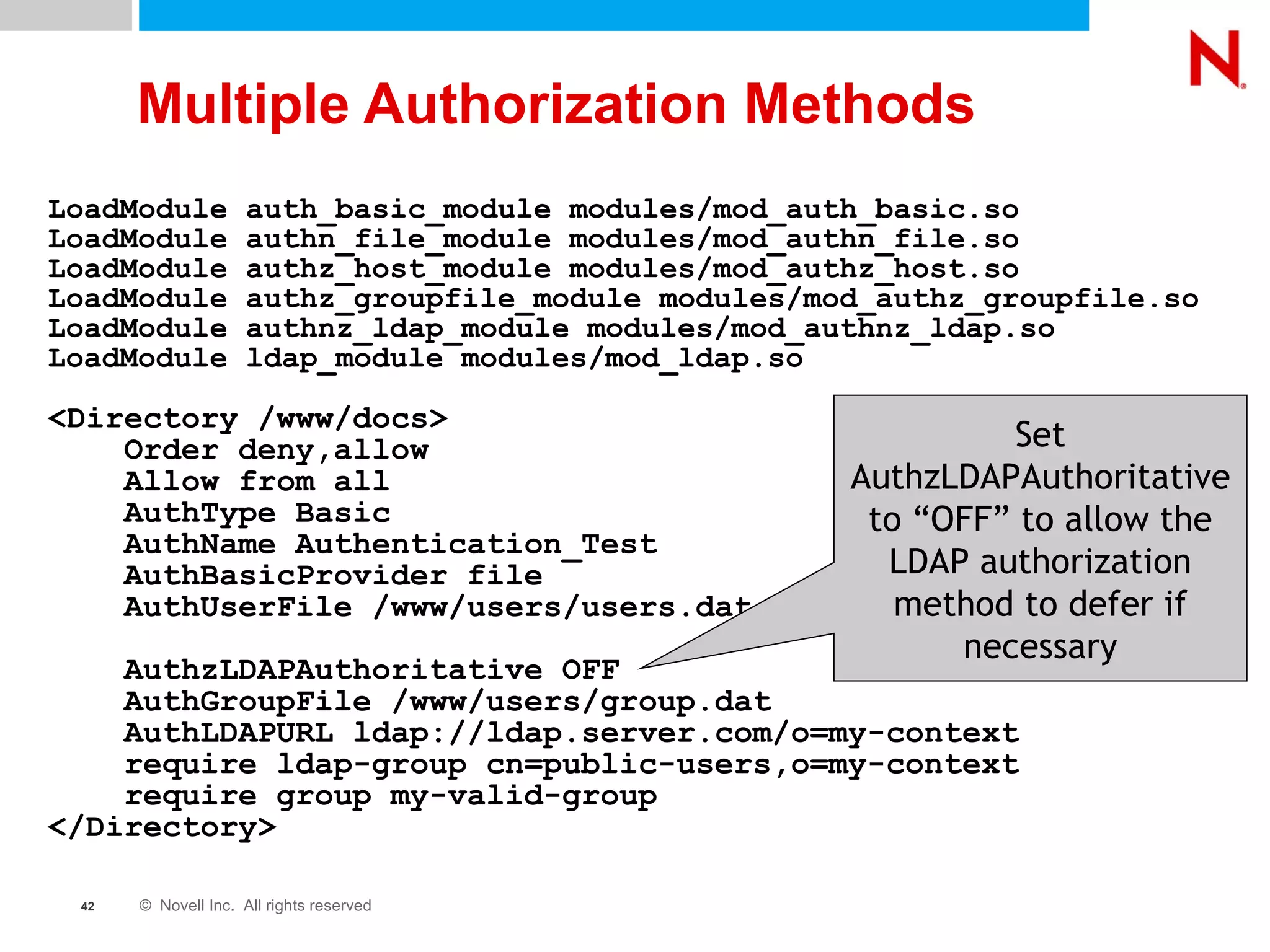 Multiple Authorization Methods LoadModule auth_basic_module modules/mod_auth_basic.so LoadModule authn_file_module modules/mod_authn_file.so LoadModule authz_host_module modules/mod_authz_host.so LoadModule authz_groupfile_module modules/mod_authz_groupfile.so LoadModule authnz_ldap_module modules/mod_authnz_ldap.so LoadModule ldap_module modules/mod_ldap.so <Directory /www/docs> Order deny,allow Allow from all AuthType Basic AuthName Authentication_Test AuthBasicProvider file AuthUserFile /www/users/users.dat AuthzLDAPAuthoritative OFF AuthGroupFile /www/users/group.dat AuthLDAPURL ldap://ldap.server.com/o=my-context require ldap-group cn=public-users,o=my-context require group my-valid-group </Directory> Set AuthzLDAPAuthoritative to “OFF” to allow the LDAP authorization method to defer if necessary 